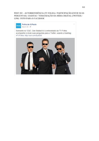 312
POST 203 – AUTORREFERÊNCIA (TV FOLHA) / PARTICIPAÇÃO (ENVIE SUAS
PERGUNTAS) / HASHTAG / TEMATIZAÇÃO DA MÍDIA DIGITAL (TWITTER) /
LINK / FOTO PARA O FACEBOOK
 