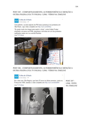314
POST 205 – COMPARTILHAMENTO, AUTORREFERÊNCIA E MENÇÃO A
OUTRA PÁGINA (VIA TV FOLHA) / LINK / VÍDEO NA TIMELINE
POST 206 – COMPARTILHAMENTO, AUTORREFERÊNCIA E MENÇÃO A
OUTRA PÁGINA (VIA TV FOLHA) / LINK / VÍDEO NA TIMELINE
POST 207 –
LINK / FOTO
NA TIMELINE
 