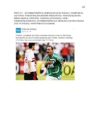 322
POST 217 – AUTORREFERÊNCIA (JORNALISTAS DA FOLHA) / TEMPO REAL
(AO VIVO) / PARTICIPAÇÃO (MANDE PERGUNTAS) / TEMATIZAÇÃO DA
MÍDIA DIGITAL (TWITTER) / HASHTAG (#TVFOLHA) / LINK /
COMPARTILHAMENTO, AUTORREFERÊNCIA E MENÇÃO A OUTRA PÁGINA
(VIA TV FOLHA) / FOTO PARA O FACEBOOK
 