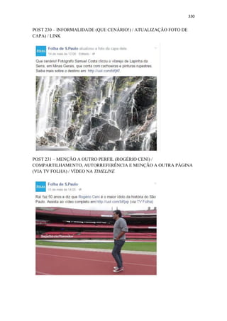 330
POST 230 – INFORMALIDADE (QUE CENÁRIO!) / ATUALIZAÇÃO FOTO DE
CAPA) / LINK
POST 231 – MENÇÃO A OUTRO PERFIL (ROGÉRIO CENI) /
COMPARTILHAMENTO, AUTORREFERÊNCIA E MENÇÃO A OUTRA PÁGINA
(VIA TV FOLHA) / VÍDEO NA TIMELINE
 