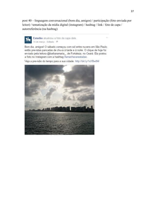 37
post 40 – linguagem conversacional (bom dia, amigos) / participação (foto enviada por
leitor) / tematização da mídia digital (instagram) / hashtag / link / foto de capa /
autorreferência (na hashtag)
 