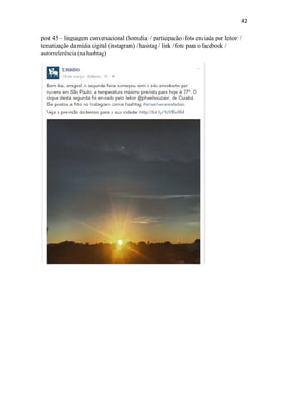 42
post 45 – linguagem conversacional (bom dia) / participação (foto enviada por leitor) /
tematização da mídia digital (instagram) / hashtag / link / foto para o facebook /
autorreferência (na hashtag)
 