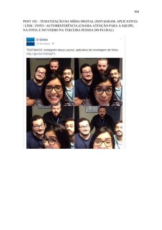 458
POST 102 – TEMATIZAÇÃO DA MÍDIA DIGITAL (INSTAGRAM, APLICATIVO)
/ LINK / FOTO / AUTORREFERÊNCIA (CHAMA ATENÇÃO PARA A EQUIPE,
NA FOTO, E NO VERBO NA TERCEIRA PESSOA DO PLURAL)
 