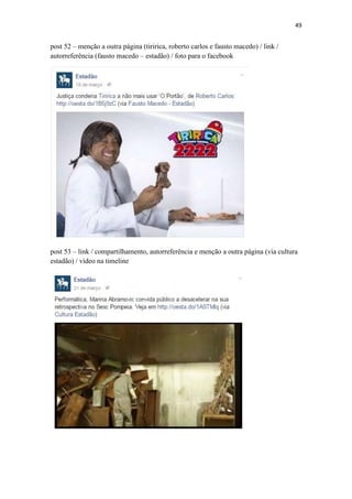 49
post 52 – menção a outra página (tiririca, roberto carlos e fausto macedo) / link /
autorreferência (fausto macedo – estadão) / foto para o facebook
post 53 – link / compartilhamento, autorreferência e menção a outra página (via cultura
estadão) / vídeo na timeline
 