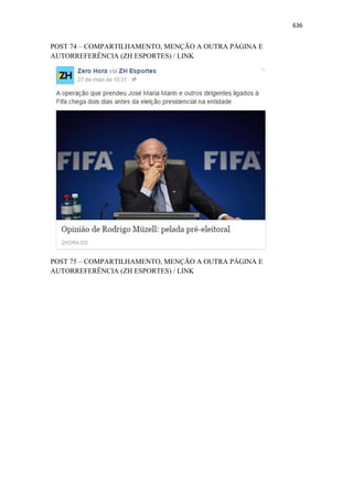 636
POST 74 – COMPARTILHAMENTO, MENÇÃO A OUTRA PÁGINA E
AUTORREFERÊNCIA (ZH ESPORTES) / LINK
POST 75 – COMPARTILHAMENTO, MENÇÃO A OUTRA PÁGINA E
AUTORREFERÊNCIA (ZH ESPORTES) / LINK
 