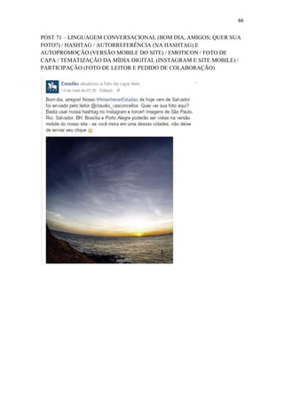 66
POST 71 – LINGUAGEM CONVERSACIONAL (BOM DIA, AMIGOS; QUER SUA
FOTO?) / HASHTAG / AUTORREFERÊNCIA (NA HASHTAG) E
AUTOPROMOÇÃO (VERSÃO MOBILE DO SITE) / EMOTICON / FOTO DE
CAPA / TEMATIZAÇÃO DA MÍDIA DIGITAL (INSTAGRAM E SITE MOBILE) /
PARTICIPAÇÃO (FOTO DE LEITOR E PEDIDO DE COLABORAÇÃO)
 