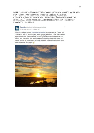 68
POST 73 – LINGUAGEM CONVERSACIONAL (BOM DIA, AMIGOS; QUER VER
SUA FOTO?) / PARTICIPAÇÃO (FOTO DE LEITOR, PEDIDO DE
COLABORAÇÃO) / FOTO DE CAPA / TEMATIZAÇÃO DA MÍDIA DIGITAL
(INSTAGRAM E SITE MOBILE) / AUTORREFERÊNCIA (NA HASHTAG) /
EMOTICON / HAHSTAG
 