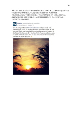 70
POST 75 – LINGUAGEM CONVERSACIONAL (BOM DIA, AMIGOS; QUER VER
SUA FOTO?) / PARTICIPAÇÃO (FOTO DE LEITOR, PEDIDO DE
COLABORAÇÃO) / FOTO DE CAPA / TEMATIZAÇÃO DA MÍDIA DIGITAL
(INSTAGRAM E SITE MOBILE) / AUTORREFERÊNCIA (NA HASHTAG) /
EMOTICON / HAHSTAG
 
