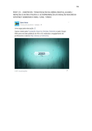 705
POST 151 – EMOTICON / TEMATIZAÇÃO DA MÍDIA DIGITAL (GAME) /
MENÇÃO À OUTRA PÁGINA E AUTOPROMOÇÃO (FUNDAÇÃO MAURÍCIO
SITOTSKY SOBRINHO E RBS) / LINK / VÍDEO
 
