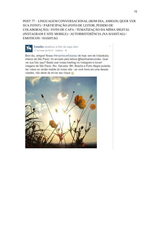 72
POST 77 – LINGUAGEM CONVERSACIONAL (BOM DIA, AMIGOS; QUER VER
SUA FOTO?) / PARTICIPAÇÃO (FOTO DE LEITOR, PEDIDO DE
COLABORAÇÃO) / FOTO DE CAPA / TEMATIZAÇÃO DA MÍDIA DIGITAL
(INSTAGRAM E SITE MOBILE) / AUTORREFERÊNCIA (NA HASHTAG) /
EMOTICON / HASHTAG
 