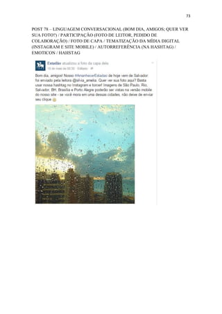 73
POST 78 – LINGUAGEM CONVERSACIONAL (BOM DIA, AMIGOS; QUER VER
SUA FOTO?) / PARTICIPAÇÃO (FOTO DE LEITOR, PEDIDO DE
COLABORAÇÃO) / FOTO DE CAPA / TEMATIZAÇÃO DA MÍDIA DIGITAL
(INSTAGRAM E SITE MOBILE) / AUTORREFERÊNCIA (NA HASHTAG) /
EMOTICON / HAHSTAG
 