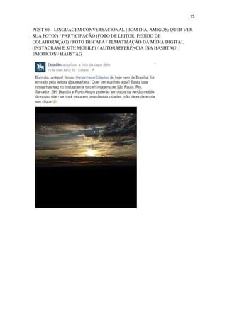75
POST 80 – LINGUAGEM CONVERSACIONAL (BOM DIA, AMIGOS; QUER VER
SUA FOTO?) / PARTICIPAÇÃO (FOTO DE LEITOR, PEDIDO DE
COLABORAÇÃO) / FOTO DE CAPA / TEMATIZAÇÃO DA MÍDIA DIGITAL
(INSTAGRAM E SITE MOBILE) / AUTORREFERÊNCIA (NA HASHTAG) /
EMOTICON / HAHSTAG
 
