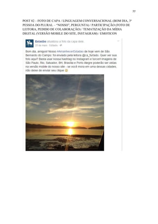 77
POST 82 – FOTO DE CAPA / LINGUAGEM CONVERSACIONAL (BOM DIA, 3ª
PESSOA DO PLURAL – “NOSSO”, PERGUNTA) / PARTICIPAÇÃO (FOTO DE
LEITORA, PEDIDO DE COLABORAÇÃO) / TEMATIZAÇÃO DA MÍDIA
DIGITAL (VERSÃO MOBILE DO SITE, INSTAGRAM) / EMOTICON
 