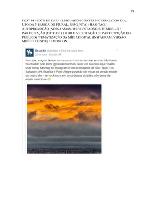 79
POST 84 – FOTO DE CAPA / LINGUAGEM CONVERSACIONAL (BOM DIA,
USO DA 3ª PESSOA DO PLURAL, PERGUNTA) / HASHTAG /
AUTOPROMOÇÃO (NOSSO AMANHECER ESTADÃO, SITE MOBILE) /
PARTICIPAÇÃO (FOTO DE LEITOR E SOLICITAÇÃO DE PARTICIPAÇÃO DO
PÚBLICO) / TEMATIZAÇÃO DA MÍDIA DIGITAL (INSTAGRAM, VERSÃO
MOBILE DO SITE) / EMOTICON
 
