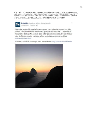 82
POST 87 – FOTO DE CAPA / LINGUAGEM CONVERSACIONAL (BOM DIA,
AMIGOS) / PARTICIPAÇÃO / MENÇÃO AO LEITOR / TEMATIZAÇÃO DA
MÍDIA DIGITAL (INSTAGRAM) / HASHTAG / LINK / FOTO
 