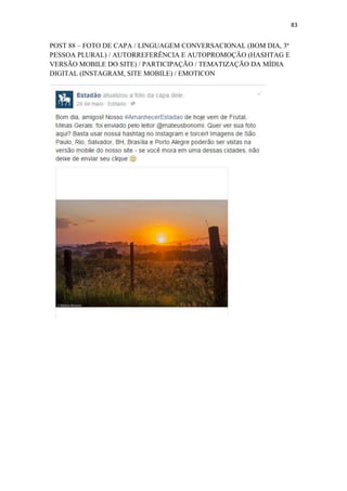 83
POST 88 – FOTO DE CAPA / LINGUAGEM CONVERSACIONAL (BOM DIA, 3ª
PESSOA PLURAL) / AUTORREFERÊNCIA E AUTOPROMOÇÃO (HASHTAG E
VERSÃO MOBILE DO SITE) / PARTICIPAÇÃO / TEMATIZAÇÃO DA MÍDIA
DIGITAL (INSTAGRAM, SITE MOBILE) / EMOTICON
 