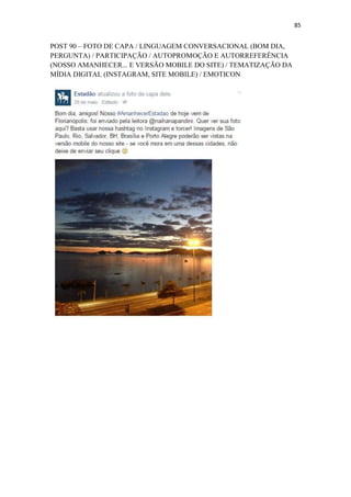 85
POST 90 – FOTO DE CAPA / LINGUAGEM CONVERSACIONAL (BOM DIA,
PERGUNTA) / PARTICIPAÇÃO / AUTOPROMOÇÃO E AUTORREFERÊNCIA
(NOSSO AMANHECER... E VERSÃO MOBILE DO SITE) / TEMATIZAÇÃO DA
MÍDIA DIGITAL (INSTAGRAM, SITE MOBILE) / EMOTICON
 