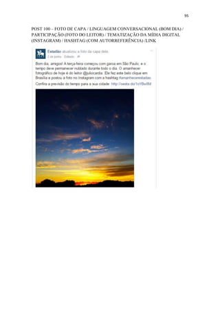 95
POST 100 – FOTO DE CAPA / LINGUAGEM CONVERSACIONAL (BOM DIA) /
PARTICIPAÇÃO (FOTO DO LEITOR) / TEMATIZAÇÃO DA MÍDIA DIGITAL
(INSTAGRAM) / HASHTAG (COM AUTORREFERÊNCIA) /LINK
 