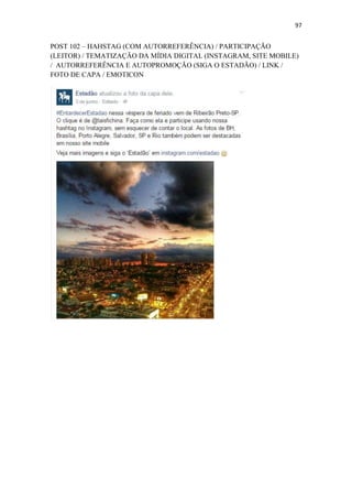 97
POST 102 – HAHSTAG (COM AUTORREFERÊNCIA) / PARTICIPAÇÃO
(LEITOR) / TEMATIZAÇÃO DA MÍDIA DIGITAL (INSTAGRAM, SITE MOBILE)
/ AUTORREFERÊNCIA E AUTOPROMOÇÃO (SIGA O ESTADÃO) / LINK /
FOTO DE CAPA / EMOTICON
 