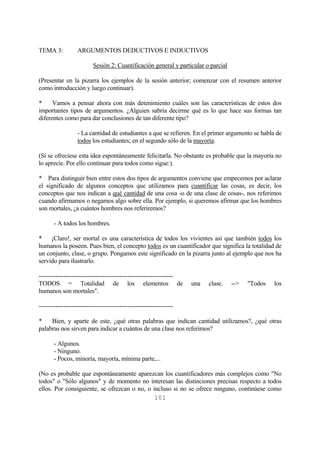 101
TEMA 3: ARGUMENTOS DEDUCTIVOS E INDUCTIVOS
Sesión 2: Cuantificación general y particular o parcial
(Presentar en la pizarra los ejemplos de la sesión anterior; comenzar con el resumen anterior
como introducción y luego continuar).
* Vamos a pensar ahora con más detenimiento cuáles son las características de estos dos
importantes tipos de argumentos. ¿Alguien sabría decirme qué es lo que hace sus formas tan
diferentes como para dar conclusiones de tan diferente tipo?
- La cantidad de estudiantes a que se refieren. En el primer argumento se habla de
todos los estudiantes; en el segundo sólo de la mayoría.
(Si se ofreciese esta idea espontáneamente felicitarla. No obstante es probable que la mayoría no
lo aprecie. Por ello continuar para todos como sigue:).
* Para distinguir bien entre estos dos tipos de argumentos conviene que empecemos por aclarar
el significado de algunos conceptos que utilizamos para cuantificar las cosas, es decir, los
conceptos que nos indican a qué cantidad de una cosa -o de una clase de cosas-, nos referimos
cuando afirmamos o negamos algo sobre ella. Por ejemplo, si queremos afirmar que los hombres
son mortales, ¿a cuántos hombres nos referiremos?
- A todos los hombres.
* ¡Claro!, ser mortal es una característica de todos los vivientes así que también todos los
humanos la poseen. Pues bien, el concepto todos es un cuantificador que significa la totalidad de
un conjunto, clase, o grupo. Pongamos este significado en la pizarra junto al ejemplo que nos ha
servido para ilustrarlo.
-----------------------------------------------------------------
TODOS = Totalidad de los elementos de una clase. --> "Todos los
humanos son mortales".
-----------------------------------------------------------------
* Bien, y aparte de este, ¿qué otras palabras que indican cantidad utilizamos?, ¿qué otras
palabras nos sirven para indicar a cuántos de una clase nos referimos?
- Algunos.
- Ninguno.
- Pocos, minoría, mayoría, mínima parte,...
(No es probable que espontáneamente aparezcan los cuantificadores más complejos como "No
todos" o "Sólo algunos" y de momento no interesan las distinciones precisas respecto a todos
ellos. Por consiguiente, se ofrezcan o no, o incluso si no se ofrece ninguno, continúese como
 