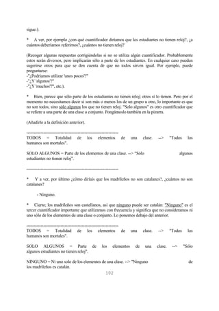 102
sigue:).
* A ver, por ejemplo ¿con qué cuantificador diríamos que los estudiantes no tienen reloj?, ¿a
cuántos deberíamos referirnos?, ¿cuántos no tienen reloj?
(Recoger algunas respuestas corrigiéndolas si no se utiliza algún cuantificador. Probablemente
estos serán diversos, pero implicarán sólo a parte de los estudiantes. En cualquier caso pueden
sugerirse otros para que se den cuenta de que no todos sirven igual. Por ejemplo, puede
preguntarse:
-"¿Podríamos utilizar 'unos pocos'?"
-"¿Y 'algunos'?"
-"¿Y 'muchos'?", etc.).
* Bien, parece que sólo parte de los estudiantes no tienen reloj; otros sí lo tienen. Pero por el
momento no necesitamos decir si son más o menos los de un grupo u otro, lo importante es que
no son todos, sino sólo algunos los que no tienen reloj. "Solo algunos" es otro cuantificador que
se refiere a una parte de una clase o conjunto. Pongámoslo también en la pizarra.
(Añadirlo a la definición anterior).
-----------------------------------------------------------------
TODOS = Totalidad de los elementos de una clase. --> "Todos los
humanos son mortales".
SOLO ALGUNOS = Parte de los elementos de una clase. --> "Sólo algunos
estudiantes no tienen reloj".
-----------------------------------------------------------------
* Y a ver, por último ¿cómo diríais que los madrileños no son catalanes?, ¿cuántos no son
catalanes?
- Ninguno.
* Cierto; los madrileños son castellanos, así que ninguno puede ser catalán: "Ninguno" es el
tercer cuantificador importante que utilizamos con frecuencia y significa que no consideramos ni
uno sólo de los elementos de una clase o conjunto. Lo ponemos debajo del anterior.
-----------------------------------------------------------------
TODOS = Totalidad de los elementos de una clase. --> "Todos los
humanos son mortales".
SOLO ALGUNOS = Parte de los elementos de una clase. --> "Sólo
algunos estudiantes no tienen reloj".
NINGUNO = Ni uno solo de los elementos de una clase. --> "Ninguno de
los madrileños es catalán.
 