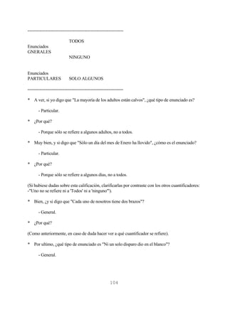 104
-----------------------------------------------------------------
TODOS
Enunciados
GNERALES
NINGUNO
Enunciados
PARTICULARES SOLO ALGUNOS
-----------------------------------------------------------------
* A ver, si yo digo que "La mayoría de los adultos están calvos", ¿qué tipo de enunciado es?
- Particular.
* ¿Por qué?
- Porque sólo se refiere a algunos adultos, no a todos.
* Muy bien, y si digo que "Sólo un día del mes de Enero ha llovido", ¿cómo es el enunciado?
- Particular.
* ¿Por qué?
- Porque sólo se refiere a algunos días, no a todos.
(Si hubiese dudas sobre esta calificación, clarificarlas por contraste con los otros cuantificadores:
-"Uno no se refiere ni a 'Todos' ni a 'ninguno'").
* Bien, ¿y si digo que "Cada uno de nosotros tiene dos brazos"?
- General.
* ¿Por qué?
(Como anteriormente, en caso de duda hacer ver a qué cuantificador se refiere).
* Por ultimo, ¿qué tipo de enunciado es "Ni un solo disparo dio en el blanco"?
- General.
 
