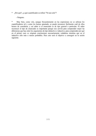 105
* ¿Por qué?, ¿a qué cuantificador se refiere "Ni uno solo"?
- Ninguno.
* Muy bien, como véis, aunque frecuentemente en las expresiones no se utilizan los
cuantificadores tal y como los hemos apuntado, se puede reconocer fácilmente cuál de ellos
hemos de considerar, y así saber si el enunciado es de tipo general o particular. El saber
reconocer el tipo de enunciado es importante porque nos servirá para comprender mejor las
diferencias que hay entre los argumentos de tipo deductivo e inductivo; para comprender por qué
en el primer caso se originan conclusiones necesariamente vedaderas mientras que en el
inductivo sólo más o menos probables. Pero esto será el objetivo a conseguir en la sesión
siguiente.
 