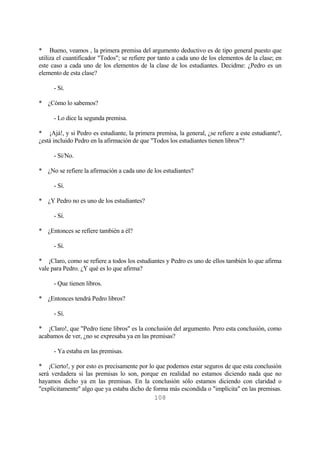 108
* Bueno, veamos , la primera premisa del argumento deductivo es de tipo general puesto que
utiliza el cuantificador "Todos"; se refiere por tanto a cada uno de los elementos de la clase; en
este caso a cada uno de los elementos de la clase de los estudiantes. Decidme: ¿Pedro es un
elemento de esta clase?
- Sí.
* ¿Cómo lo sabemos?
- Lo dice la segunda premisa.
* ¡Ajá!, y si Pedro es estudiante, la primera premisa, la general, ¿se refiere a este estudiante?,
¿está incluido Pedro en la afirmación de que "Todos los estudiantes tienen libros"?
- Sí/No.
* ¿No se refiere la afirmación a cada uno de los estudiantes?
- Sí.
* ¿Y Pedro no es uno de los estudiantes?
- Sí.
* ¿Entonces se refiere también a él?
- Sí.
* ¡Claro, como se refiere a todos los estudiantes y Pedro es uno de ellos también lo que afirma
vale para Pedro. ¿Y qué es lo que afirma?
- Que tienen libros.
* ¿Entonces tendrá Pedro libros?
- Sí.
* ¡Claro!, que "Pedro tiene libros" es la conclusión del argumento. Pero esta conclusión, como
acabamos de ver, ¿no se expresaba ya en las premisas?
- Ya estaba en las premisas.
* ¡Cierto!, y por esto es precisamente por lo que podemos estar seguros de que esta conclusión
será verdadera si las premisas lo son, porque en realidad no estamos diciendo nada que no
hayamos dicho ya en las premisas. En la conclusión sólo estamos diciendo con claridad o
"explícitamente" algo que ya estaba dicho de forma más escondida o "implícita" en las premisas.
 