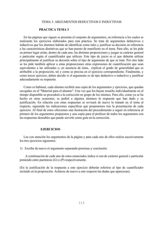 113
TEMA 3: ARGUMENTOS DEDUCTIVOS E INDUCTIVOS
PRACTICA TEMA 3
En las páginas que siguen se presenta el conjunto de argumentos, en referencia a los cuales se
realizarán los ejercicios elaborados para esta práctica. Se trata de argumentos deductivos e
inductivos que los alumnos habrán de identificar como tales y justificar su decisión en referencia
a las características distintivas que se han puesto de manifiesto en el tema. Para ello, se les pide
en primer lugar aislar, dentro de cada uno, las distintas proposiciones y juzgar su carácter general
o particular según el cuantificador que utilicen. Este tipo de juicio es el que deberán utilizar
principalmente al justificar su decisión sobre el tipo de argumento de que se trate. Por otro lado
se les pide también aplicar a estas proposiciones otras expresiones de cuantificación que sean
equivalentes a las utilizadas o, en ausencia de éstas, explicar el grado de generalidad que es
atribuible a la proposición, tal y como se precisa en el ejercicio correspondiente. Finalmente, y
como tercer ejercicio, deben decidir si el argumento es de tipo deductivo o inductivo y justificar
adecuadamente su respuesta.
Como es habitual, cada alumno recibirá una copia de los argumentos y ejercicios, que quedan
recogidos en el "Material para el alumno". Una vez que los hayan resuelto individualmente en el
tiempo disponible se procederá a la corrección en grupo de los mismos. Para ello, como ya se ha
hecho en otras ocasiones, se pedirá a algunos alumnos la respuesta que han dado y su
justificación. En relación con estas respuestas se revisará de nuevo lo tratado en el tema al
respecto, siguiendo las indicaciones específicas que proponemos tras la presentación de cada
ejercicio. Al final de estos ofrecemos una ilustración del procedimiento a seguir en referencia al
primero de los argumentos propuestos y una copia para el profesor de todos los argumentos con
las respuestas deseables que puede servirle como guía en la corrección.
EJERCICIOS
Lee con atención los argumentos de la página y para cada uno de ellos realiza sucesivamente
los tres ejercicios siguientes:
1) Escribe de nuevo el argumento separando premisas y conclusión.
A continuación de cada uno de estos enunciados indica si son de carácter general o particular
poniendo entre paréntesis (G) o (P) respectivamente.
(En la justificación de la respuesta a este ejercicio deberán referirse al tipo de cuantificador
incluido en la proposición. Aclárese de nuevo a este respecto las dudas que aparezcan).
 