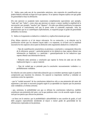 114
2) Indica, para cada uno de los enunciados anteriores, otra expresión de cuantificación que
podría haberse utilizado en lugar de la que aparece. Si no aparece ninguna explica con qué grado
de generalidad se hace la afirmación.
(En este ejercicio se aceptarán tanto expresiones completamente equivalentes -por ejemplo,
"cada uno" por "todos"-, como otras que precisen en mayor o menor medida la amplitud de la
aseveración -por ejemplo, "muchos" por "algunos"-. En todo caso deberá justificarse la respuesta
en referencia al conocimiento real que se posea sobre el contenido expresado. Ante las
proposiciones que no se cuantifiquen explícitamente, se requerirá juzgar el grado de generalidad
atribuible a la misma).
3) Indica si el argumento es deductivo o inductivo y explica brevemente por qué.
(Este último ejercicio es el de mayor relevancia. En su corrección, y en relación con la
justificación escrita que los alumnos hayan dado a su respuesta, se revisará con la amplitud
necesaria los tres aspectos claves para la distinción entre argumentos deductivos e inductivos:
- Tipo de cuantificación característica en premisas y conclusión y consiguiente dirección
de la inferencia: general > particular/general en los deductivos (que supone obtener una
información ya implícita), v.s. particular > general/particular en los inductivos (que
supone obtener una información nueva).
- Relación entre premisas y conclusión que supone la forma de cada uno de ellos:
implicación lógica v.s. apoyo material.
- Tipo de verdad que se pretende para la conclusión: necesariamente verdadera v.s.
probablemente verdadera.
En relación con estos puntos se hará toda aclaración que se considere oportuna según el grado de
comprensión que muestren los alumnos. En especial es importante clarificar y redundar en
cuestiones como las siguientes:
- que la "verdad necesaria" de las conclusiones deductivas sólo es una pretensión del autor del
argumento y por tanto es necesario juzgarla según lo ya aprendido (se requiere que las premisas
sean verdaderas y la forma correcta).
- que, asimismo, la probabilidad con que se afirman las conclusiones inductivas, también
constituyen una pretensión del autor, con la que podemos estar o no de acuerdo según el apoyo
real que nos parece que ofrecen las premisas.
- en línea con lo anterior, que la probabilidad o plausibilidad es una cuestión de grado, el cual
debe juzgarse especialmente atendiendo al mayor o menor grado de generalidad de las
afirmaciones expresadas en las premisas.
 