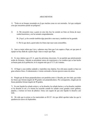 125
ARGUMENTOS
1) "Estás en un bosque encantado en el que muchas cosas no son normales. Así que cualquier
cosa que encuentres puede ser peligrosa".
2) A- Me encuentro muy a gusto en esta isla; hoy he comido un fruto en forma de nuez:
estaba buenísimo y me ha sentado estupendamente.
B- ¡Vaya!, yo he comido también algo parecido a una nuez y también me ha gustado.
C- Por lo que decís, quizá todos los frutos tipo nuez sean comestibles.
3) Juan es mejor atleta que Luis y sabemos muy bien que Luis supera a Pepe; así que para el
equipo no hay duda de a quién elegir: Juan es mejor que Pepe.
4) Es muy dudoso que el C.A. gane las próximas elecciones. Es un partido que prácticamente
acaba de formarse. Además su presidente carece de experiencia y los sondeos que se han hecho
en buena parte de la población, no le asignan más que el 12 % de votantes.
5) Al llegar a casa estabas sudando y respirabas muy deprisa. Eso sólo pasa cuando se hace un
gran esfuerzo físico. Evidentemente o viniste corriendo o hiciste ejercicio antes de entrar.
6) Ningún par de líneas perpendiculares son paralelas entre sí. Resulta, por otro lado, que todas
las líneas que forman ángulo de 90 grados son perpendiculares. Por consiguiente, ningún par de
líneas paralelas forman ángulo de 90 grados.
7) En este líquido he echado azúcar y se ha disuelto; he echado harina y se ha disuelto; también
se ha disuelto la sal y lo mismo ha ocurrido cuando he echado cosas grandes como galletas,
papeles, e incluso un trozo de plástico. Estoy casi seguro de que este líquido lo disuelve casi
todo.
8) He oído que tu primo se ha matriculado en B.U.P. Así que debió aprobar todas las que le
quedaron de octavo en Septiembre.
 