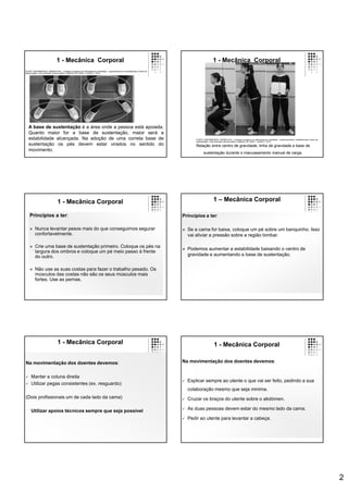 2
A base de sustentação é a área onde a pessoa está apoiada.
Quanto maior for a base de sustentação, maior será a
estabilidade alcançada. Na adoção de uma correta base de
sustentação os pés devem estar virados no sentido do
movimento.
1 - Mecânica Corporal
FONTE: ENFERMEIROS, ORDEM DOS – Cuidados à pessoa com alterações da mobilidade – posicionamentos, transferências e treino de
deambulação. Guia orientador de boa prática. Cadernos OE. Série 1. número 7. 2013.
1 - Mecânica Corporal
Relação entre centro de gravidade, linha de gravidade e base de
sustentação durante o manuseamento manual de carga.
FONTE: ENFERMEIROS, ORDEM DOS – Cuidados à pessoa com alterações da mobilidade – posicionamentos, transferências e treino de
deambulação. Guia orientador de boa prática. Cadernos OE. Série 1. número 7. 2013.
1 - Mecânica Corporal
Princípios a ter:
 Nunca levantar pesos mais do que conseguimos segurar
confortavelmente.
 Crie uma base de sustentação primeiro. Coloque os pés na
largura dos ombros e coloque um pé meio passo à frente
do outro.
 Não use as suas costas para fazer o trabalho pesado. Os
músculos das costas não são os seus músculos mais
fortes. Use as pernas.
1 – Mecânica Corporal
Princípios a ter:
 Se a cama for baixa, coloque um pé sobre um banquinho. Isso
vai aliviar a pressão sobre a região lombar.
 Podemos aumentar a estabilidade baixando o centro de
gravidade e aumentando a base de sustentação.
1 - Mecânica Corporal
Na movimentação dos doentes devemos:
 Manter a coluna direita
 Utilizar pegas consistentes (ex. resguardo)
(Dois profissionais um de cada lado da cama)
Utilizar apoios técnicos sempre que seja possível
1 - Mecânica Corporal
Na movimentação dos doentes devemos:
 Explicar sempre ao utente o que vai ser feito, pedindo a sua
colaboração mesmo que seja minima.
 Cruzar os braços do utente sobre o abdómen.
 As duas pessoas devem estar do mesmo lado da cama.
 Pedir ao utente para levantar a cabeça.
 