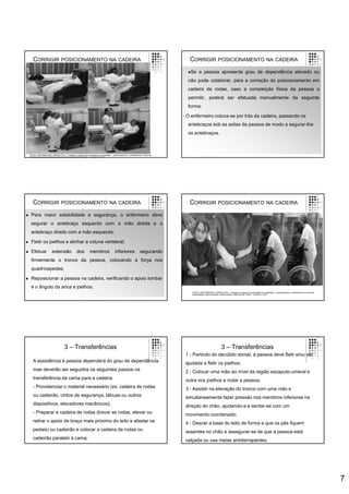 7
CORRIGIR POSICIONAMENTO NA CADEIRA
FONTE: ENFERMEIROS, ORDEM DOS – Cuidados à pessoa com alterações da mobilidade – posicionamentos, transferências e treino de
deambulação. Guia orientador de boa prática. Cadernos OE. Série 1. número 7. 2013.
CORRIGIR POSICIONAMENTO NA CADEIRA
Se a pessoa apresenta grau de dependência elevado ou
não pode colaborar, para a correção do posicionamento em
cadeira de rodas, caso a compleição física da pessoa o
permitir, poderá ser efetuada manualmente da seguinte
forma:
- O enfermeiro coloca-se por trás da cadeira, passando os
antebraços sob as axilas da pessoa de modo a segurar-lhe
os antebraços.
CORRIGIR POSICIONAMENTO NA CADEIRA
 Para maior estabilidade e segurança, o enfermeiro deve
segurar o antebraço esquerdo com a mão direita e o
antebraço direito com a mão esquerda;
 Fletir os joelhos e alinhar a coluna vertebral;
 Efetuar extensão dos membros inferiores segurando
firmemente o tronco da pessoa, colocando a força nos
quadrícepedes;
 Reposicionar a pessoa na cadeira, verificando o apoio lombar
e o ângulo da anca e joelhos.
CORRIGIR POSICIONAMENTO NA CADEIRA
FONTE: ENFERMEIROS, ORDEM DOS – Cuidados à pessoa com alterações da mobilidade – posicionamentos, transferências e treino de
deambulação. Guia orientador de boa prática. Cadernos OE. Série 1. número 7. 2013.
3 – Transferências
A assistência à pessoa dependerá do grau de dependência
mas deverão ser seguidos os seguintes passos na
transferência da cama para a cadeira:
- Providenciar o material necessário (ex. cadeira de rodas
ou cadeirão, cintos de segurança, tábuas ou outros
dispositivos, elevadores mecânicos);
- Preparar a cadeira de rodas (travar as rodas, elevar ou
retirar o apoio de braço mais próximo do leito e afastar os
pedais) ou cadeirão e colocar a cadeira de rodas ou
cadeirão paralelo à cama;
3 – Transferências
1 - Partindo do decúbito dorsal, a pessoa deve fletir e/ou ser
ajudada a fletir os joelhos;
2 - Colocar uma mão ao nível da região escapulo-umeral e
outra nos joelhos e rodar a pessoa;
3 - Assistir na elevação do tronco com uma mão e
simultaneamente fazer pressão nos membros inferiores na
direção do chão, ajudando-a a sentar-se com um
movimento coordenado;
4 - Descer a base do leito de forma a que os pés fiquem
assentes no chão e assegurar-se de que a pessoa está
calçada ou usa meias antiderrapantes;
 