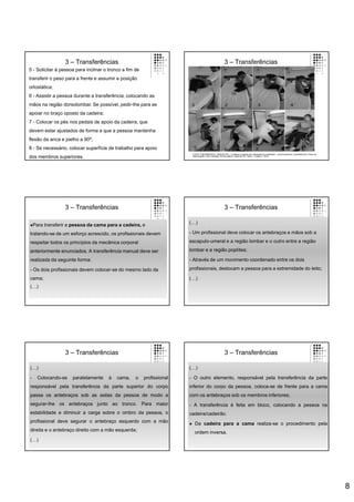 8
3 – Transferências
5 - Solicitar à pessoa para inclinar o tronco a fim de
transferir o peso para a frente e assumir a posição
ortostática;
6 - Assistir a pessoa durante a transferência, colocando as
mãos na região dorsolombar. Se possível, pedir-lhe para se
apoiar no braço oposto da cadeira;
7 - Colocar os pés nos pedais de apoio da cadeira, que
devem estar ajustados de forma a que a pessoa mantenha
flexão da anca e joelho a 90º;
8 - Se necessário, colocar superfície de trabalho para apoio
dos membros superiores.
3 – Transferências
FONTE: ENFERMEIROS, ORDEM DOS – Cuidados à pessoa com alterações da mobilidade – posicionamentos, transferências e treino de
deambulação. Guia orientador de boa prática. Cadernos OE. Série 1. número 7. 2013.
3 – Transferências
Para transferir a pessoa da cama para a cadeira, e
tratando-se de um esforço acrescido, os profissionais devem
respeitar todos os princípios da mecânica corporal
anteriormente enunciados. A transferência manual deve ser
realizada da seguinte forma:
- Os dois profissionais devem colocar-se do mesmo lado da
cama;
(…)
3 – Transferências
(…)
- Um profissional deve colocar os antebraços e mãos sob a
escapulo-umeral e a região lombar e o outro entre a região
lombar e a região poplítea;
- Através de um movimento coordenado entre os dois
profissionais, deslocam a pessoa para a extremidade do leito;
(…)
3 – Transferências
(…)
- Colocando-se paralelamente à cama, o profissional
responsável pela transferência da parte superior do corpo
passa os antebraços sob as axilas da pessoa de modo a
segurar-lhe os antebraços junto ao tronco. Para maior
estabilidade e diminuir a carga sobre o ombro da pessoa, o
profissional deve segurar o antebraço esquerdo com a mão
direita e o antebraço direito com a mão esquerda;
(…)
3 – Transferências
(…)
- O outro elemento, responsável pela transferência da parte
inferior do corpo da pessoa, coloca-se de frente para a cama
com os antebraços sob os membros inferiores;
- A transferência é feita em bloco, colocando a pessoa na
cadeira/cadeirão.
 Da cadeira para a cama realiza-se o procedimento pela
ordem inversa.
 