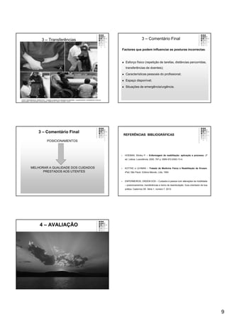 9
3 – Transferências
FONTE: ENFERMEIROS, ORDEM DOS – Cuidados à pessoa com alterações da mobilidade – posicionamentos, transferências e treino de
deambulação. Guia orientador de boa prática. Cadernos OE. Série 1. número 7. 2013.
Factores que podem influenciar as posturas incorrectas:
 Esforço físico (repetição de tarefas, distâncias percorridas,
transferências de doentes);
 Características pessoais do profissional;
 Espaço disponível;
 Situações de emergência/urgência.
3 – Comentário Final
3 – Comentário Final
POSICIONAMENTOS
MELHORAR A QUALIDADE DOS CUIDADOS
PRESTADOS AOS UTENTES
REFERÊNCIAS BIBLIOGRÁFICAS
 HOEMAN, Shirley P. – Enfermagem de reabilitação: aplicação e processo. 2ª
ed. Lisboa: Lusociência, 2000. 787 p. ISBN 972-8383-13-4.
 KOTTKE e LEHMAN – Tratado de Medicina Fisica e Reabilitação de Krusen.
4ªed. São Paulo: Editora Manole, Ltda, 1994.
 ENFERMEIROS, ORDEM DOS – Cuidados à pessoa com alterações da mobilidade
– posicionamentos, transferências e treino de deambulação. Guia orientador de boa
prática. Cadernos OE. Série 1. número 7. 2013.
4 – AVALIAÇÃO
 