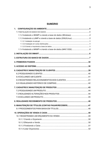 3




                                                                  SUMÁRIO
1.! CONFIGURAÇÃO DO AMBIENTE ................................................................................... 4!
   1.1 INSTALAÇÃO DO BANCO DE DADOS .................................................................................... 4!
      1.1.2 Instalando o WAMP e criando a base de dados (Windows) ................................... 4!
      1.1.3 Instalando o LAMP e criando a base de dados (GNU/Linux) .................................. 5!
          1.1.3.1 Instalação via apt-get ..................................................................................................................... 5!
          1.1.3.2 Instalação em outras distribuições ................................................................................................. 5!
          1.1.3.3 Criando e importando a base de dados ......................................................................................... 5!
      1.1.4 Instalando o MAMP e criando a base de dados (MAC OSX) .................................. 6!

2. INSTALAÇÃO DO SMART .................................................................................................. 6!

3. ESTRUTURA DO BANCO DE DADOS ............................................................................... 7!

4. PRIMEIROS PASSOS ....................................................................................................... 38!

5. ACESSO AO SISTEMA ..................................................................................................... 38!

6. CADASTRO E MANUTENÇÃO DE CLIENTES ................................................................ 39!
   6.2 PESQUISANDO CLIENTES ......................................................................................... 40!
   6.4 EXCLUINDO UM CLIENTE .......................................................................................... 41!
   6.5 REGISTRANDO RELACIONAMENTOS DOS CLIENTES ........................................... 41!
   6.6 VISUALIZANDO HISTÓRICO DE COMPRAS .............................................................. 42!

7. CADASTRO E MANUTENÇÃO DE PRODUTOS ............................................................. 43!
   7.2 PESQUISANDO UM PRODUTO .................................................................................. 44!
   7.3 REALIZANDO ALTERAÇÕES NOS PRODUTOS ........................................................ 44!
   7.4 EXCLUINDO UM PRODUTO ........................................................................................ 45!

8. REALIZANDO RECEBIMENTO DE PRODUTOS ............................................................. 46!

9. MANUTENÇÃO DE TÍTULOS (CONTAS PAGAR/RECEBER) ........................................ 47!
   9.1 PROCEDIMENTOS PARA BAIXA EM TÍTULOS .......................................................... 48!

10. OPERAÇÕES DE VENDA E CAIXA ............................................................................... 49!
   10.1 REGISTRANDO UM ORÇAMENTO OU VENDA ....................................................... 49!
      10.1.1 Criando o Orçamento .......................................................................................... 50!
      10.1.2 Efetuando a Venda .............................................................................................. 50!
      10.1.3 Finalizando o Caixa ............................................................................................. 51!
      10.1.4 Listar Orçamentos ............................................................................................... 52!
 