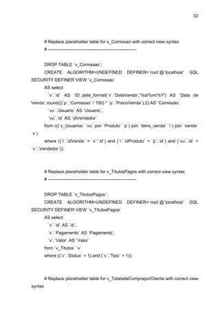 32




         # Replace placeholder table for v_Comissao with correct view syntax
         # ------------------------------------------------------------


         DROP TABLE `v_Comissao`;
         CREATE         ALGORITHM=UNDEFINED                     DEFINER=`root`@`localhost`   SQL
SECURITY DEFINER VIEW `v_Comissao`
         AS select
           `v`.`id` AS `ID`,date_format(`v`.`DataVenda`,'%d/%m/%Y') AS `Data de
Venda`,round(((`p`.`Comissao` / 100) * `p`.`PrecoVenda`),2) AS `Comissão`,
           `vu`.`Usuario` AS `Usuario`,
           `vu`.`id` AS `idVendedor`
         from (((`v_Usuarios` `vu` join `Produto` `p`) join `itens_venda` `i`) join `venda`
`v`)
         where ((`i`.`idVenda` = `v`.`id`) and (`i`.`idProduto` = `p`.`id`) and (`vu`.`id` =
`v`.`Vendedor`));




         # Replace placeholder table for v_TitulosPagos with correct view syntax
         # ------------------------------------------------------------


         DROP TABLE `v_TitulosPagos`;
         CREATE         ALGORITHM=UNDEFINED                     DEFINER=`root`@`localhost`   SQL
SECURITY DEFINER VIEW `v_TitulosPagos`
         AS select
           `v`.`id` AS `id`,
           `v`.`Pagamento` AS `Pagamento`,
           `v`.`Valor` AS `Valor`
         from `v_Titulos` `v`
         where ((`v`.`Status` = 1) and (`v`.`Tipo` = 1));




         # Replace placeholder table for v_TotaisdeCompraporCliente with correct view
syntax
 