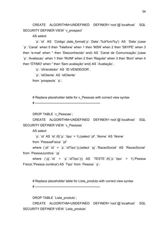 34



      CREATE         ALGORITHM=UNDEFINED                     DEFINER=`root`@`localhost`   SQL
SECURITY DEFINER VIEW `v_prospect`
      AS select
        `p`.`id` AS `Código`,date_format(`p`.`Data`,'%d/%m/%y') AS `Data`,(case
`p`.`Canal` when 0 then 'Telefone' when 1 then 'MSN' when 2 then 'SKYPE' when 3
then 'e-mail' when '' then 'Desconhecido' end) AS `Canal de Comunicação`,(case
`p`.`Avaliacao` when 1 then 'RUIM' when 2 then 'Regular' when 3 then 'Bom' when 4
then 'ÓTIMO' when '' then 'Sem avaliação' end) AS `Avaliação`,
        `p`.`idVendedor` AS `ID VENDEDOR`,
        `p`.`idCliente` AS `idCliente`
      from `prospects` `p`;




      # Replace placeholder table for v_Pessoas with correct view syntax
      # ------------------------------------------------------------


      DROP TABLE `v_Pessoas`;
      CREATE         ALGORITHM=UNDEFINED                     DEFINER=`root`@`localhost`   SQL
SECURITY DEFINER VIEW `v_Pessoas`
      AS select
        `p`.`id` AS `id`,if((`p`.`tipo` = 1),(select `pf`.`Nome` AS `Nome`
      from `PessoaFisica` `pf`
      where (`pf`.`id` = `p`.`idTipo`)),(select `pj`.`RazaoSocial` AS `RazaoSocial`
from `PessoaJuridica` `pj`
      where (`pj`.`id` = `p`.`idTipo`))) AS `TESTE`,if((`p`.`tipo` = 1),'Pessoa
Física','Pessoa Jurídica') AS `Tipo` from `Pessoa` `p`;




      # Replace placeholder table for Lista_produto with correct view syntax
      # ------------------------------------------------------------


      DROP TABLE `Lista_produto`;
      CREATE         ALGORITHM=UNDEFINED                     DEFINER=`root`@`localhost`   SQL
SECURITY DEFINER VIEW `Lista_produto`
 