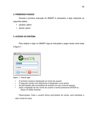 38



4. PRIMEIROS PASSOS
          Durante a primeira execução do SMART é necessário o login utilizando os
seguintes dados:
      •   Usuário: admin
      •   Senha: admin



5. ACESSO AO SISTEMA


          Para realizar o login no SMART siga as instruções a seguir tendo como base
a figura 1.




Figura: 1 – Tela de Login

  •       O primeiro campo é designado ao nome de usuário
  •       O segundo campo com asteriscos é designado a sua senha
  •       As permissões são concedidas de acordo com seu nível de acesso.
  •       Após a digitação de seu nome de usuário e senha pressione ENTER ou
           clique no botão Acessar.

          Observações: Caso o usuário tenha permissões de venda, será solicitado o
  valor inicial do caixa.
 