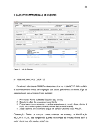 39



6. CADASTRO E MANUTENÇÃO DE CLIENTES




Figura: 2 - Tela de Clientes




6.1 INSERINDO NOVOS CLIENTES


    Para inserir clientes no SMART é necessário clicar no botão NOVO. O formulário
é automáticamente limpo para digitação dos dados pertinentes ao cliente. Siga os
passos abaixo para um cadastro de sucesso:


    1. Preencha o Nome ou Razão Social de seu cliente;
    2. Selecione o tipo de pessoa correspondente;
    3. Preencha os campos correspondentes ao endereço e contato deste cliente, é
       muito importante o preenchimento destes dados corretamente;
    4. Após o correto preenchimento clique em concluir (mesmo botão NOVO).

Observação: Todos os campos correspondentes ao endereço e identificação
(RG/CPF/CNPJ/IE) são obrigatórios, quanto aos campos de contato procure obter o
maior número de informações possíveis.
 