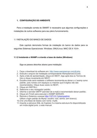 4




   1. CONFIGURAÇÃO DO AMBIENTE


   Para a instalação correta do SMART é necessário que algumas configurações e
instalações de outros softwares para seu pleno funcionamento.



1.1 INSTALAÇÃO DO BANCO DE DADOS

      Este capítulo demonstra formas de instalação do banco de dados para os
seguintes Sistemas Operacionais: Windows; GNU/Linux; MAC OS X 10.6+.



1.1.2 Instalando o WAMP e criando a base de dados (Windows)


      Siga os passos descritos abaixo para instalação:


   1. Faça o download do software em: http://www.wampserver.com/dl.php;
   2. Execute o arquivo de instalação correspondente WampServer2.0i.exe;
   3. Após a tela de apresentação, clique em NEXT, logo após leia os Termos de
       Uso e clique novamente em NEXT;
   4. Escolha onde será instalado o software recomenda-se deixar o c:wamp como
       padrão, pois nomes com espaços ou maiores que 8 dígitos não são
       recomendados. Clique duas vezes no NEXT;
   5. Clique em INSTALL;
   6. Selecione o seu navegador padrão;
   7. Informe o servidor SMTP (servidor de e-mail) é recomendado deixar padrão;
   8. Clique em Finish para executar o WAMP SERVER;
   9. Reinicie o Sistema e acesse http://127.0.0.1/phpmyadmin
       Utilize o login padrão do Mysql: usuário: root, senha: (em branco);
   10. Crie uma Base de Dados com nome: mydb;
   11. Importe a estrutura SQL do Capitulo 3 a mesma estrutura foi disponibilizada
       em mídia digital junto a este manual.
 