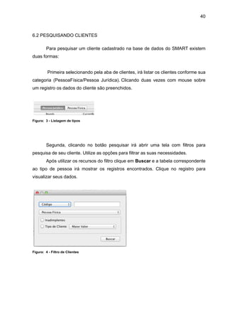 40



6.2 PESQUISANDO CLIENTES

        Para pesquisar um cliente cadastrado na base de dados do SMART existem
duas formas:


         Primeira selecionando pela aba de clientes, irá listar os clientes conforme sua
categoria (PessoaFísica/Pessoa Jurídica). Clicando duas vezes com mouse sobre
um registro os dados do cliente são preenchidos.




Figura: 3 - Listagem de tipos




        Segunda, clicando no botão pesquisar irá abrir uma tela com filtros para
pesquisa de seu cliente. Utilize as opções para filtrar as suas necessidades.
        Após utilizar os recursos do filtro clique em Buscar e a tabela correspondente
ao tipo de pessoa irá mostrar os registros encontrados. Clique no registro para
visualizar seus dados.




Figura: 4 - Filtro de Clientes
 