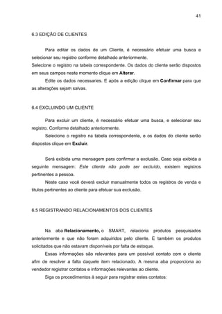 41



6.3 EDIÇÃO DE CLIENTES


      Para editar os dados de um Cliente, é necessário efetuar uma busca e
selecionar seu registro conforme detalhado anteriormente.
Selecione o registro na tabela correspondente. Os dados do cliente serão dispostos
em seus campos neste momento clique em Alterar.
      Edite os dados necessaries. E após a edição clique em Confirmar para que
as alterações sejam salvas.



6.4 EXCLUINDO UM CLIENTE

      Para excluir um cliente, é necessário efetuar uma busca, e selecionar seu
registro. Conforme detalhado anteriormente.
      Selecione o registro na tabela correspondente, e os dados do cliente serão
dispostos clique em Excluir.


      Será exibida uma mensagem para confirmar a exclusão. Caso seja exibida a
seguinte mensagem: Este cliente não pode ser excluído, existem registros
pertinentes a pessoa.
      Neste caso você deverá excluir manualmente todos os registros de venda e
titulos pertinentes ao cliente para efetuar sua exclusão.



6.5 REGISTRANDO RELACIONAMENTOS DOS CLIENTES



      Na    aba Relacionamento, o       SMART,     relaciona   produtos   pesquisados
anteriormente e que não foram adquiridos pelo cliente. E também os produtos
solicitados que não estavam disponíveis por falta de estoque.
      Essas informações são relevantes para um possível contato com o cliente
afim de resolver a falta daquele item relacionado. A mesma aba proporciona ao
vendedor registrar contatos e informações relevantes ao cliente.
      Siga os procedimentos à seguir para registrar estes contatos:
 