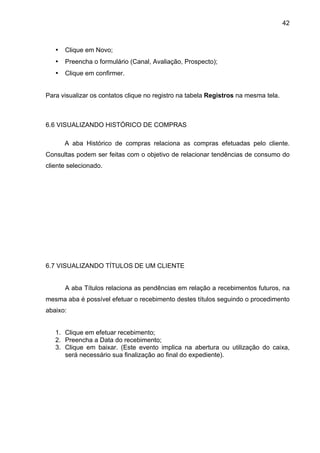 42



   •   Clique em Novo;
   •   Preencha o formulário (Canal, Avaliação, Prospecto);
   •   Clique em confirmer.


Para visualizar os contatos clique no registro na tabela Registros na mesma tela.



6.6 VISUALIZANDO HISTÓRICO DE COMPRAS

       A aba Histórico de compras relaciona as compras efetuadas pelo cliente.
Consultas podem ser feitas com o objetivo de relacionar tendências de consumo do
cliente selecionado.




6.7 VISUALIZANDO TÍTULOS DE UM CLIENTE


       A aba Títulos relaciona as pendências em relação a recebimentos futuros, na
mesma aba é possível efetuar o recebimento destes títulos seguindo o procedimento
abaixo:


   1. Clique em efetuar recebimento;
   2. Preencha a Data do recebimento;
   3. Clique em baixar. (Este evento implica na abertura ou utilização do caixa,
      será necessário sua finalização ao final do expediente).
 