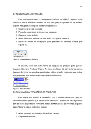 44



7.2 PESQUISANDO UM PRODUTO

       Para realizar uma busca ou pesquisa de produtos no SMART, clique no botão
Pesquisar. Neste momento uma tela de filtro para pesquisa poderá ser visualizado.
Siga as instruções abaixo para realizar uma pesquisa:
    1. Selecione o tipo de pesquisa;
    2. Preencha o campo de texto com sua pesquisa;
    3. Clique no botão ao lado;
    4. A tela de filtro irá fechar e retornar a tela principal de produtos;
    5. Utilize os botões de navegação para percorrer os produtos listados (ver
        Figura: 6).




Figura: 6 - Navegação entre Registros



       O SMART, conta com outra forma de pesquisa de produtos para grandes
listagens. No menu Produtos (Figura: 7), clique em Listar. Irá abrir uma tela com a
listagem de todos os produtos cadastrados. Utilize o botão pesquisar para refinar
sua pesquisa e siga as instruções mostradas anteriormente.




Figura: 7 - Menu Produtos

7.3 REALIZANDO ALTERAÇÕES NOS PRODUTOS

       Para alterar um produto, é necessário que o usuário efetue uma pesquisa
para selecionar o produto que necessita de alteração. Clicando em seu registro ou
com os dados dispostos no formulário da tela de Manutenção de Produtos, clique no
botão Alterar e siga as instruções abaixo:


    1. Altere os dados necessaries utilizando os campos;
    2. Clique em Confirmar;
 