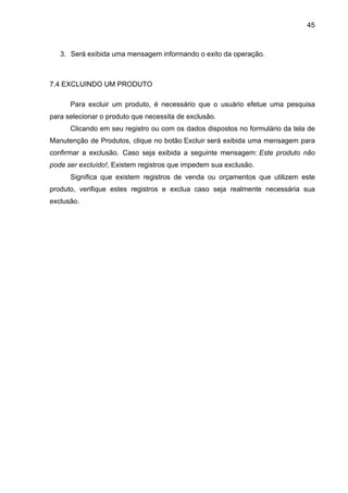 45



   3. Será exibida uma mensagem informando o exito da operação.



7.4 EXCLUINDO UM PRODUTO

      Para excluir um produto, é necessário que o usuário efetue uma pesquisa
para selecionar o produto que necessita de exclusão.
      Clicando em seu registro ou com os dados dispostos no formulário da tela de
Manutenção de Produtos, clique no botão Excluir será exibida uma mensagem para
confirmar a exclusão. Caso seja exibida a seguinte mensagem: Este produto não
pode ser excluído!, Existem registros que impedem sua exclusão.
      Significa que existem registros de venda ou orçamentos que utilizem este
produto, verifique estes registros e exclua caso seja realmente necessária sua
exclusão.
 