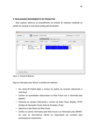 46




8. REALIZANDO RECEBIMENTO DE PRODUTOS
    Este capítulo refere-se ao procedimento de entrada de materiais mediante ao
pedido de compras e nota fiscal emitida pelo fornecedor.




Figura: 8 - Entrada de Materiais



Siga as instruções para efetuar a entrada de materiais:


    •   No campo ID Pedido digite o número do pedido de compras relacionado a
        nota fiscal;
    •   Conferir as quantidades relacionadas na Nota Fiscal com a informada pelo
        SMART;
    •   Preencha os campos informando o número da Nota Fiscal, Modelo, CFOP
        (Código de Operação Fiscal), Data de Emissão e Frete;
    •   Selecione a aba Dados da Nota Fiscal;
    •   Confira os valores informados pela Nota Fiscal e os informados pelo SMART,
        em caso de discordancia solicite ao responsável por compras para
        autorização do recebimento;
 