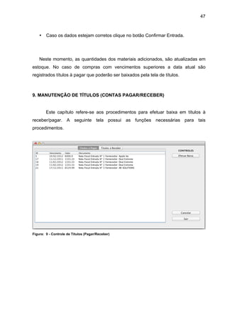 47



    •   Caso os dados estejam corretos clique no botão Confirmar Entrada.




    Neste momento, as quantidades dos materiais adicionados, são atualizadas em
estoque. No caso de compras com vencimentos superiores a data atual são
registrados títulos à pagar que poderão ser baixados pela tela de títulos.



9. MANUTENÇÃO DE TÍTULOS (CONTAS PAGAR/RECEBER)


        Este capítulo refere-se aos procedimentos para efetuar baixa em títulos à
receber/pagar. A seguinte tela possui as funções necessárias para tais
procedimentos.




Figura: 9 - Controle de Títulos (Pagar/Receber)
 