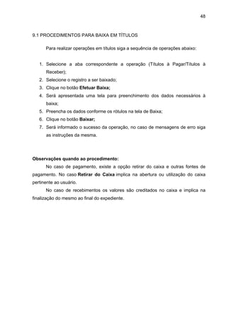 48



9.1 PROCEDIMENTOS PARA BAIXA EM TÍTULOS

      Para realizar operações em títulos siga a sequência de operações abaixo:


   1. Selecione a aba correspondente a operação (Títulos à Pagar/Títulos à
      Receber);
   2. Selecione o registro a ser baixado;
   3. Clique no botão Efetuar Baixa;
   4. Será apresentada uma tela para preenchimento dos dados necessários à
      baixa;
   5. Preencha os dados conforme os rótulos na tela de Baixa;
   6. Clique no botão Baixar;
   7. Será informado o sucesso da operação, no caso de mensagens de erro siga
      as instruções da mesma.




Observações quando ao procedimento:
      No caso de pagamento, existe a opção retirar do caixa e outras fontes de
pagamento. No caso Retirar do Caixa implica na abertura ou utilização do caixa
pertinente ao usuário.
      No caso de recebimentos os valores são creditados no caixa e implica na
finalização do mesmo ao final do expediente.
 
