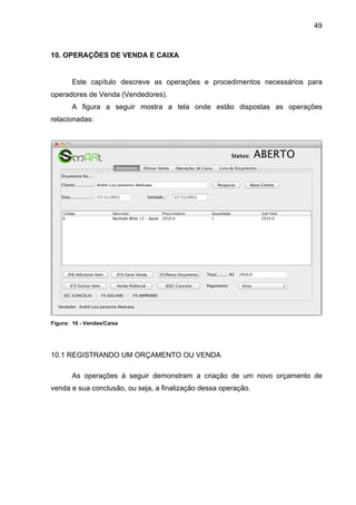 49



10. OPERAÇÕES DE VENDA E CAIXA


       Este capítulo descreve as operações e procedimentos necessários para
operadores de Venda (Vendedores).
       A figura a seguir mostra a tela onde estão dispostas as operações
relacionadas:




Figura: 10 - Vendas/Caixa




10.1 REGISTRANDO UM ORÇAMENTO OU VENDA

       As operações à seguir demonstram a criação de um novo orçamento de
venda e sua conclusão, ou seja, a finalização dessa operação.
 
